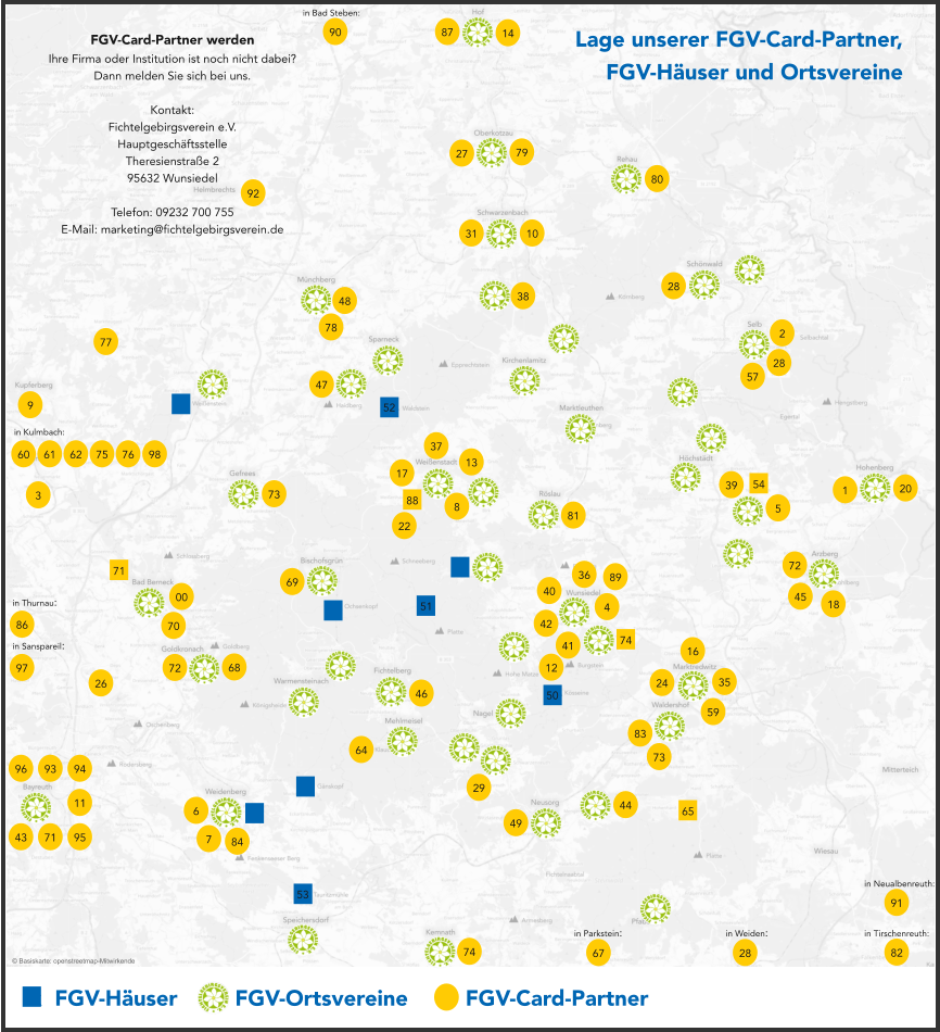 x  FGV-Häuser     x  FGV-Ortsvereine     x  FGV-Card-Partner 00 1 2 3 4 5 6 7 8 9 10 68 86 62 61 60 59 46 14 11 12 69 64 67 50 51 52 53 65 43 44 73 47 48 45 49 28 28 28 35 16 42 13 17 18 72 70 71 72 73 74 75 76 77 78 79 80 81 82 83 84 57 38 20 40 22 41 31 87 27 26 29 37 36 39 24 71 54 74 88 in Thurnau: in Kulmbach: in Parkstein: in Weiden: Lage unserer FGV-Card-Partner, FGV-Häuser und Ortsvereine FGV-Card-Partner werden Ihre Firma oder Institution ist noch nicht dabei? Dann melden Sie sich bei uns.  Kontakt: Fichtelgebirgsverein e.V. Hauptgeschäftsstelle Theresienstraße 2 95632 Wunsiedel  Telefon: 09232 700 755 E-Mail: marketing@fichtelgebirgsverein.de in Tirschenreuth: © Basiskarte: openstreetmap-Mitwirkende 89 91 in Neualbenreuth: 90 in Bad Steben: 92 93 94 95 96 97 in Sanspareil: 98